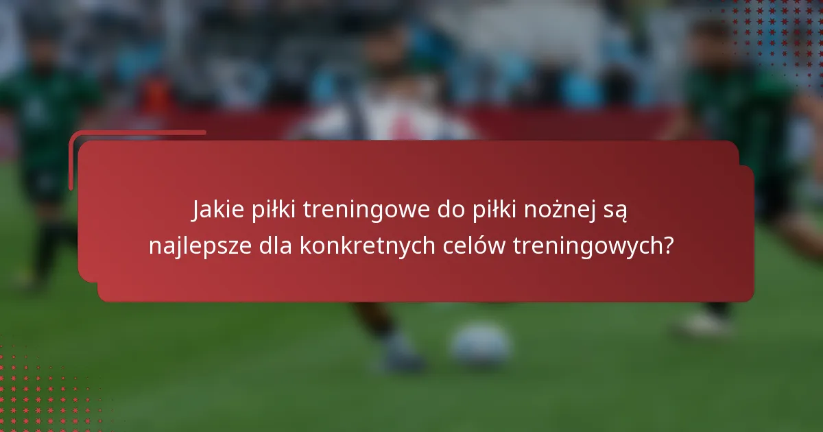 Jakie piłki treningowe do piłki nożnej są najlepsze dla konkretnych celów treningowych?